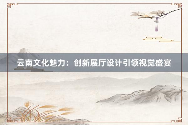 云南文化魅力：创新展厅设计引领视觉盛宴